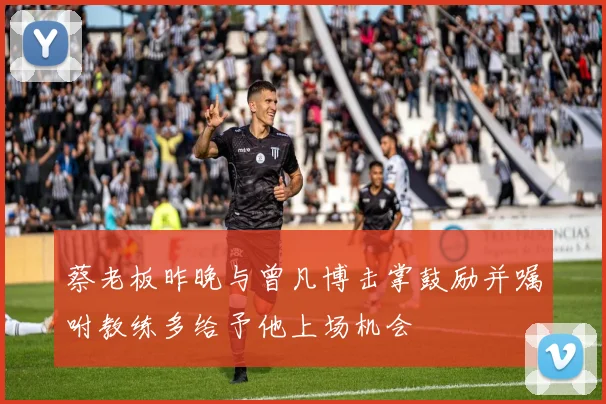 蔡老板昨晚与曾凡博击掌鼓励并嘱咐教练多给予他上场机会
