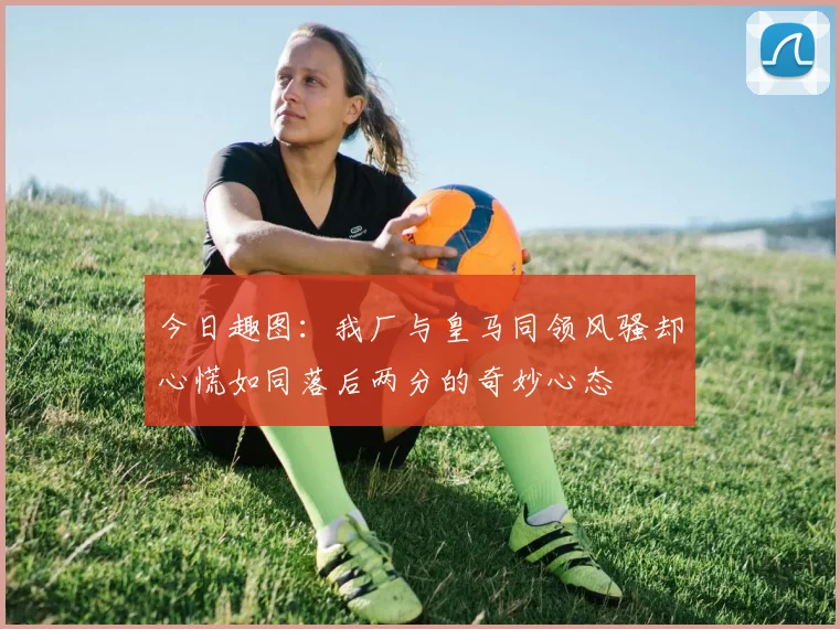今日趣图：我厂与皇马同领风骚却心慌如同落后两分的奇妙心态
