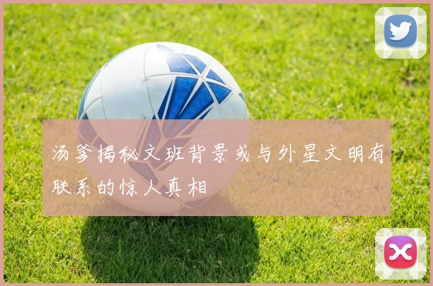汤爹揭秘文班背景或与外星文明有联系的惊人真相