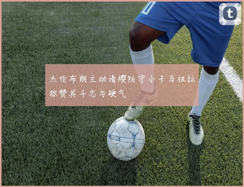 杰伦布朗主动请缨防守小卡马祖拉称赞其斗志与硬气