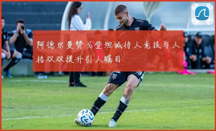 阿德尔曼赞戈登坦诚待人竞技与人格双双提升引人瞩目