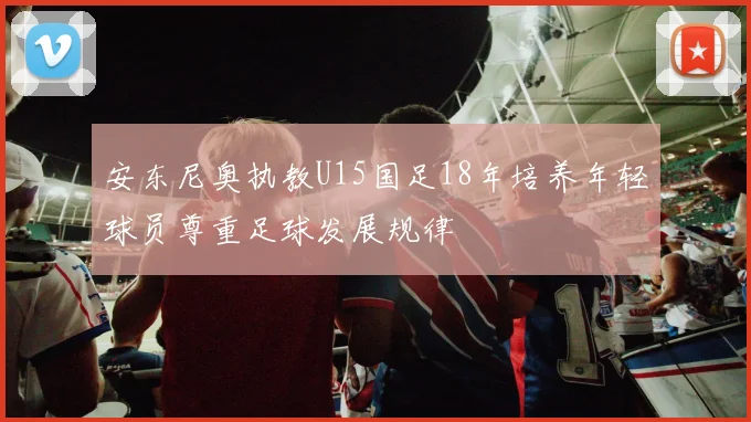 安东尼奥执教U15国足18年培养年轻球员尊重足球发展规律