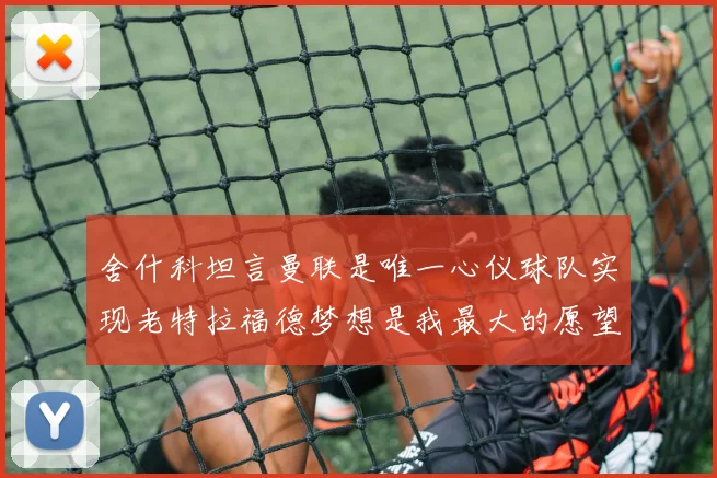 舍什科坦言曼联是唯一心仪球队实现老特拉福德梦想是我最大的愿望