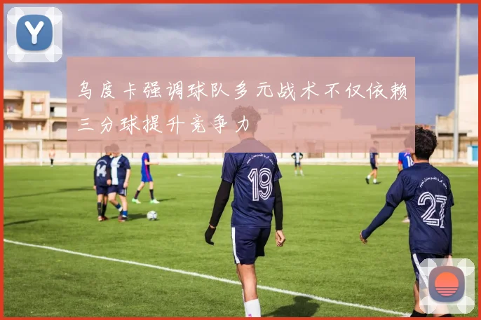 乌度卡强调球队多元战术不仅依赖三分球提升竞争力