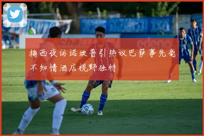 梅西夜访诺坎普引热议巴萨事先毫不知情酒店视野独特