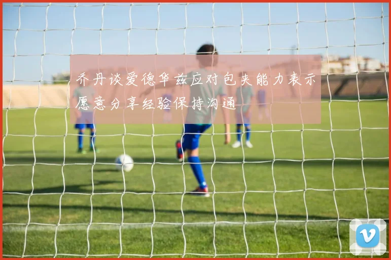 乔丹谈爱德华兹应对包夹能力表示愿意分享经验保持沟通