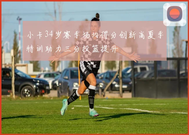 小卡34岁赛季场均得分创新高夏季特训助力三分投篮提升