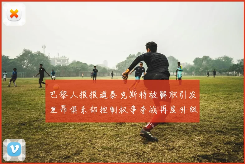 巴黎人报报道泰克斯特被解职引发里昂俱乐部控制权争夺战再度升级