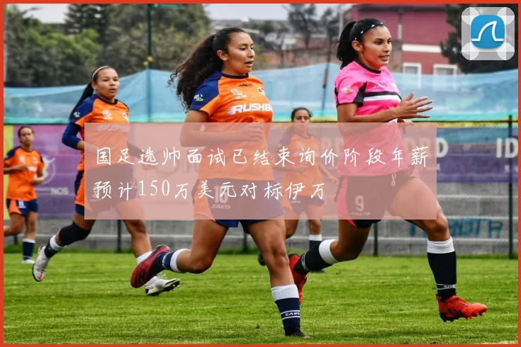 国足选帅面试已结束询价阶段年薪预计150万美元对标伊万