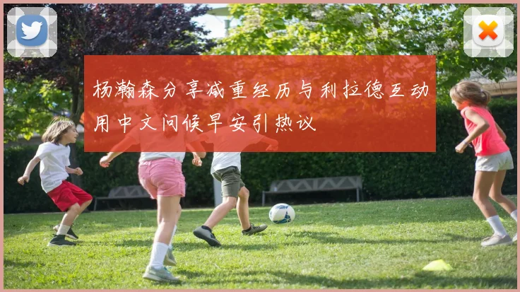 杨瀚森分享减重经历与利拉德互动用中文问候早安引热议