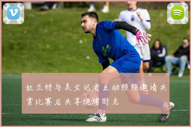 杜兰特与美女记者互动频频邀请共赏比赛后共享烧烤时光