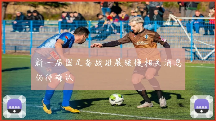 新一届国足备战进展缓慢相关消息仍待确认
