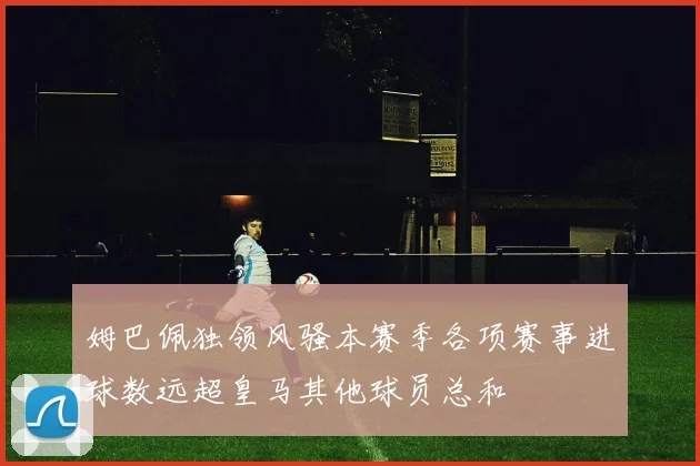 姆巴佩独领风骚本赛季各项赛事进球数远超皇马其他球员总和