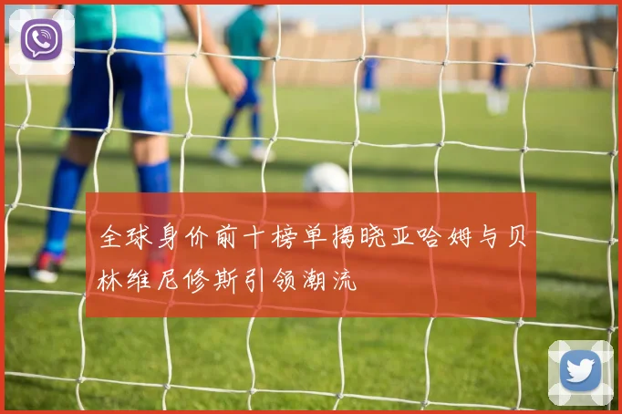 全球身价前十榜单揭晓亚哈姆与贝林维尼修斯引领潮流