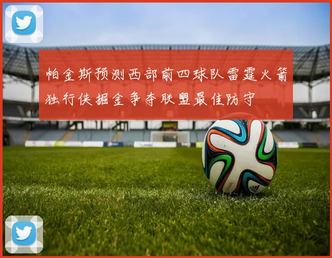 帕金斯预测西部前四球队雷霆火箭独行侠掘金争夺联盟最佳防守