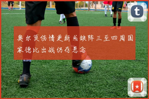 奥尔莫伤情更新或缺阵三至四周国家德比出战仍存悬念