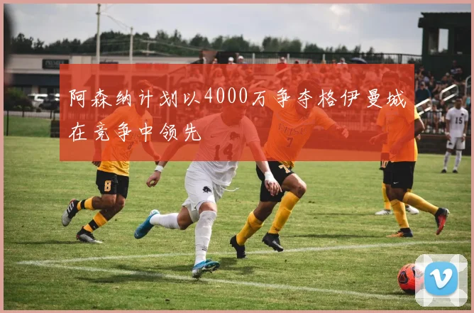 阿森纳计划以4000万争夺格伊曼城在竞争中领先
