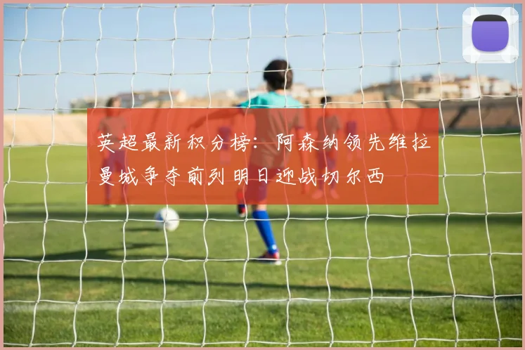 英超最新积分榜：阿森纳领先维拉曼城争夺前列明日迎战切尔西