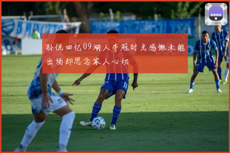 孙悦回忆09湖人夺冠时光感慨未能出场却思念家人心切