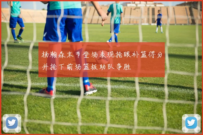 杨瀚森末节登场表现抢眼补篮得分并抢下前场篮板助队争胜