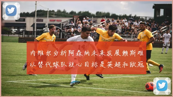 内维尔分析阿森纳未来发展赖斯难以替代球队核心目标是英超和欧冠