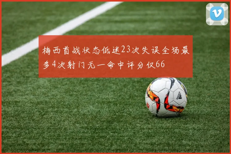梅西首战状态低迷23次失误全场最多4次射门无一命中评分仅66