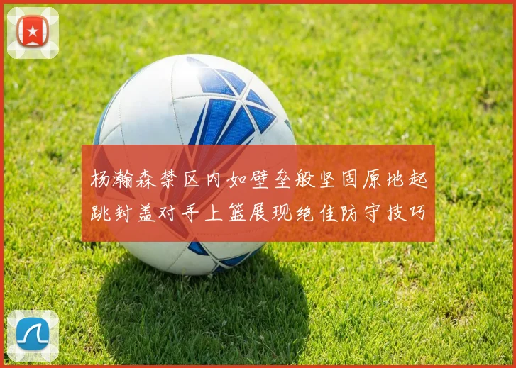 杨瀚森禁区内如壁垒般坚固原地起跳封盖对手上篮展现绝佳防守技巧