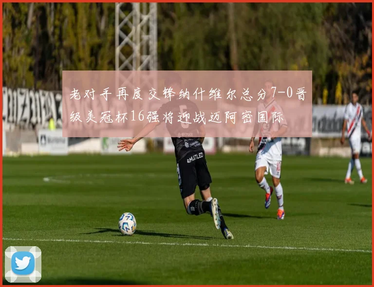 老对手再度交锋纳什维尔总分7-0晋级美冠杯16强将迎战迈阿密国际