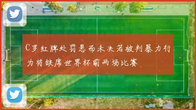 C罗红牌处罚悬而未决若被判暴力行为将缺席世界杯前两场比赛