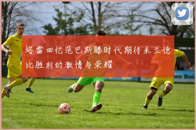 塔雷回忆范巴斯滕时代期待米兰德比胜利的激情与荣耀