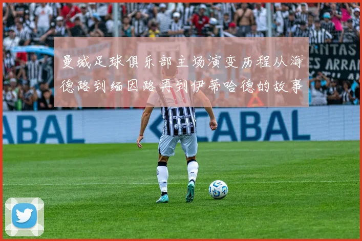 曼城足球俱乐部主场演变历程从海德路到缅因路再到伊蒂哈德的故事