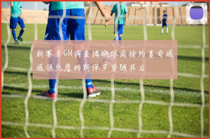 新赛季GM调查揭晓球商榜约基奇遥遥领先詹姆斯保罗紧随其后