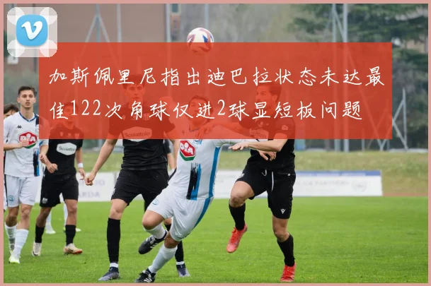 加斯佩里尼指出迪巴拉状态未达最佳122次角球仅进2球显短板问题