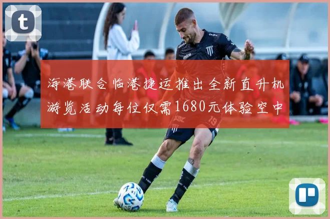 海港联合临港捷运推出全新直升机游览活动每位仅需1680元体验空中美景